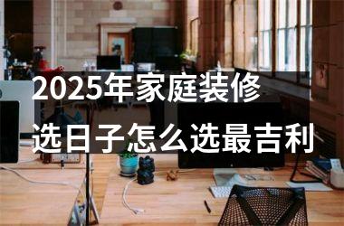 <h3>2025年家庭装修选日子怎么选最吉利