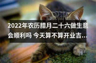 2025年农历腊月二十六做生意会顺利吗 今天算不算开业吉日