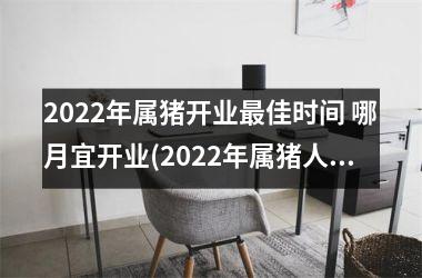 2022年属猪开业佳时间 哪月宜开业(2022年属猪人的全年运势)