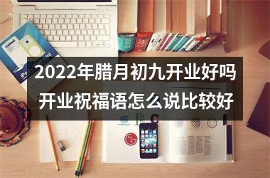 2022年腊月初九开业好吗 开业祝福语怎么说比较好