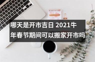 哪天是开市吉日 2021牛年春节期间可以搬家开市吗