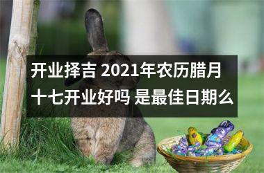 开业择吉 2021年农历腊月十七开业好吗 是佳日期么