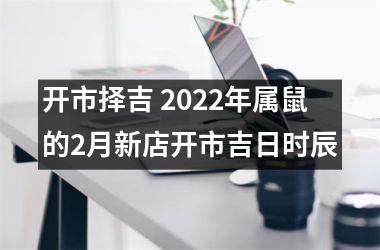 开市择吉 2022年属鼠的2月新店开市吉日时辰