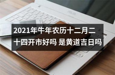 <h3>2021年牛年农历十二月二十四开市好吗 是黄道吉日吗