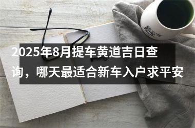 2025年8月提车黄道吉日查询，哪天最适合新车入户求平安
