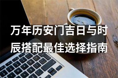 <h3>万年历安门吉日与时辰搭配最佳选择指南