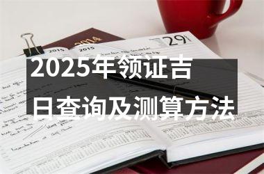 <h3>2025年领证吉日查询及测算方法