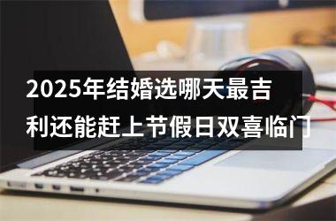 2025年结婚选哪天最吉利还能赶上节假日双喜临门