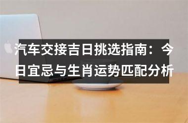 <h3>汽车交接吉日挑选指南：今日宜忌与生肖运势匹配分析