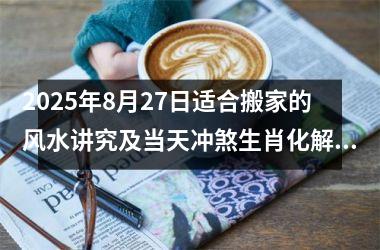 2025年8月27日适合搬家的风水讲究及当天冲煞生肖化解方法