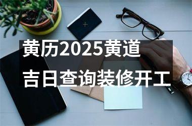 <h3>黄历2025黄道吉日查询装修开工