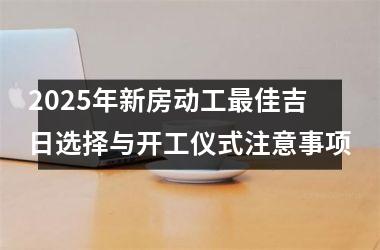 <h3>2025年新房动工最佳吉日选择与开工仪式注意事项