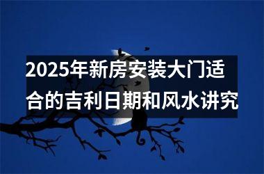 <h3>2025年新房安装大门适合的吉利日期和风水讲究