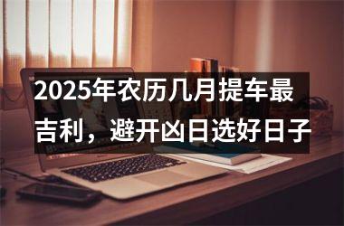 <h3>2025年农历几月提车最吉利，避开凶日选好日子