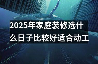 <h3>2025年家庭装修选什么日子比较好适合动工