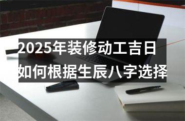 <h3>2025年装修动工吉日如何根据生辰八字选择