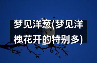 <h3>梦见洋葱(梦见洋槐花开的特别多)