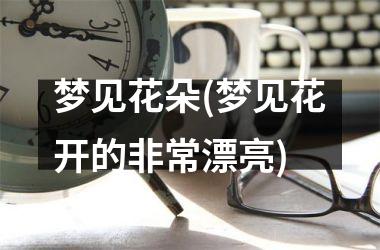 <h3>梦见花朵(梦见花开的非常漂亮)