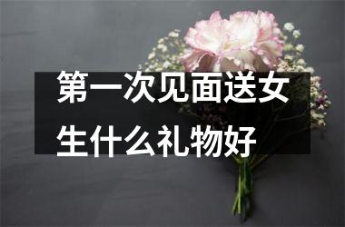 第一次见面送女生什么礼物好