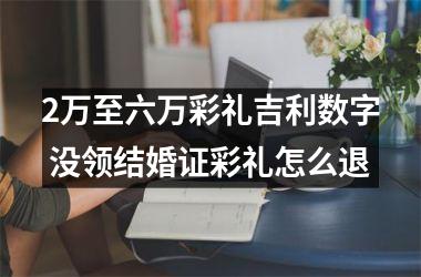 <h3>2万至六万彩礼吉利数字 没领结婚证彩礼怎么退
