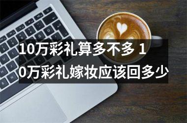 10万彩礼算多不多 10万彩礼嫁妆应该回多少