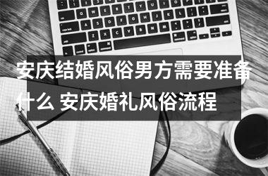 安庆结婚风俗男方需要准备什么 安庆婚礼风俗流程