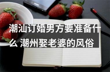 <h3>潮汕订婚男方要准备什么 潮州娶老婆的风俗