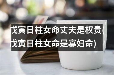戊寅日柱女命丈夫是权贵(戊寅日柱女命是寡妇命)