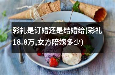 <h3>彩礼是订婚还是结婚给(彩礼18.8万,女方陪嫁多少)