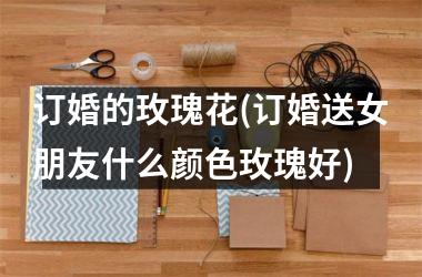 <h3>订婚的玫瑰花(订婚送女朋友什么颜色玫瑰好)