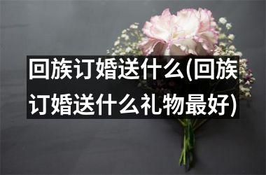 <h3>回族订婚送什么(回族订婚送什么礼物好)