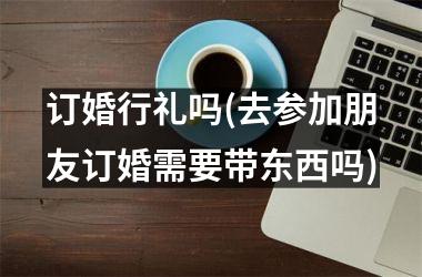 <h3>订婚行礼吗(去参加朋友订婚需要带东西吗)