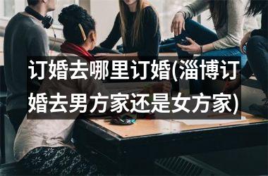 <h3>订婚去哪里订婚(淄博订婚去男方家还是女方家)