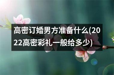 <h3>高密订婚男方准备什么(2025高密彩礼一般给多少)