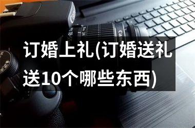 <h3>订婚上礼(订婚送礼送10个哪些东西)
