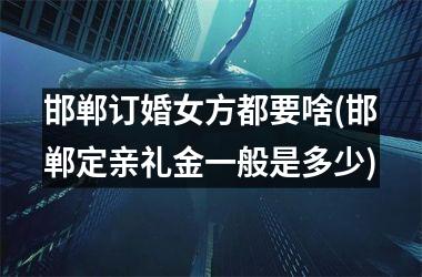 <h3>邯郸订婚女方都要啥(邯郸定亲礼金一般是多少)