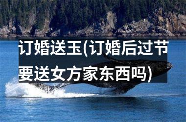 订婚送玉(订婚后过节要送女方家东西吗)
