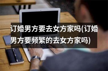 <h3>订婚男方要去女方家吗(订婚男方要频繁的去女方家吗)