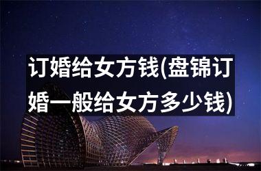 <h3>订婚给女方钱(盘锦订婚一般给女方多少钱)