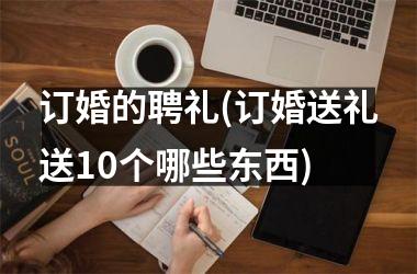 订婚的聘礼(订婚送礼送10个哪些东西)