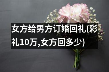 <h3>女方给男方订婚回礼(彩礼10万,女方回多少)