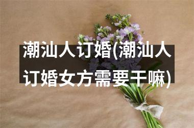 <h3>潮汕人订婚(潮汕人订婚女方需要干嘛)