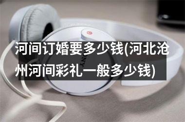 <h3>河间订婚要多少钱(河北沧州河间彩礼一般多少钱)