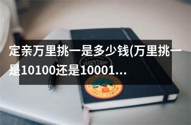 <h3>定亲万里挑一是多少钱(万里挑一是10100还是10001)
