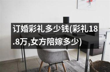 <h3>订婚彩礼多少钱(彩礼18.8万,女方陪嫁多少)