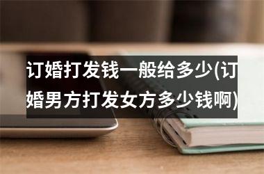 <h3>订婚打发钱一般给多少(订婚男方打发女方多少钱啊)