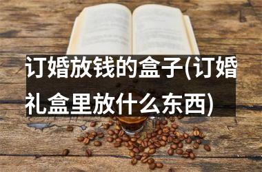 <h3>订婚放钱的盒子(订婚礼盒里放什么东西)