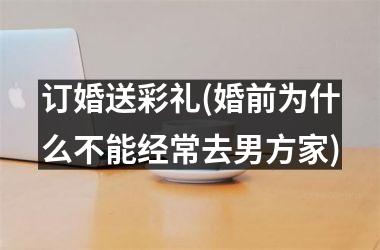<h3>订婚送彩礼(婚前为什么不能经常去男方家)