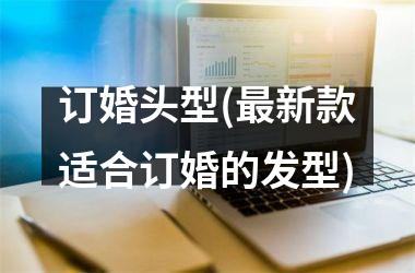 <h3>订婚头型(最新款适合订婚的发型)