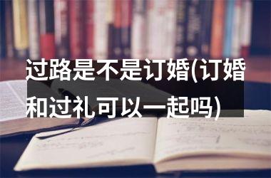 <h3>过路是不是订婚(订婚和过礼可以一起吗)